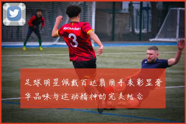 足球明星佩戴百达翡丽手表彰显奢华品味与运动精神的完美结合
