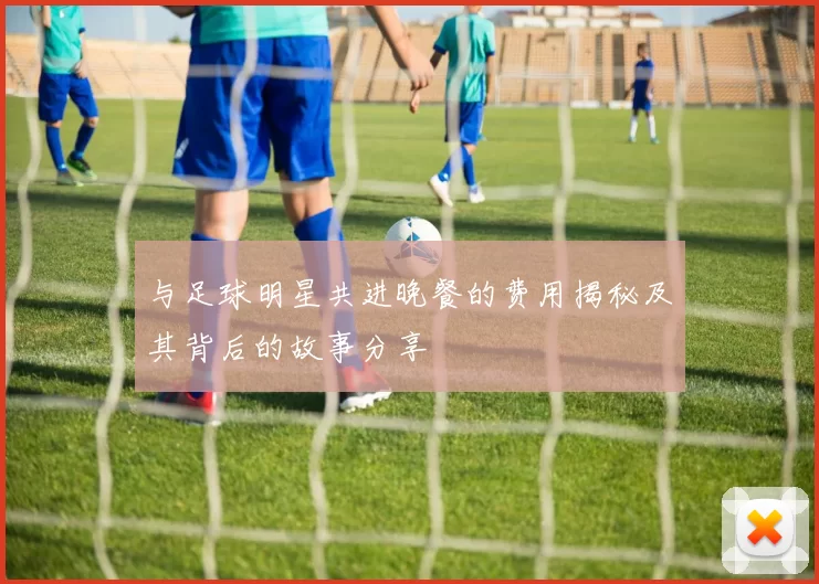 与足球明星共进晚餐的费用揭秘及其背后的故事分享
