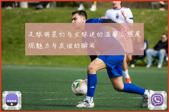 足球明星们与女球迷的温馨合照展现魅力与友谊的瞬间