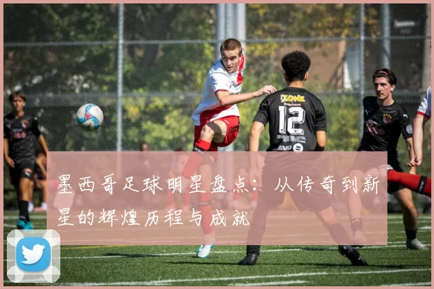 墨西哥足球明星盘点：从传奇到新星的辉煌历程与成就