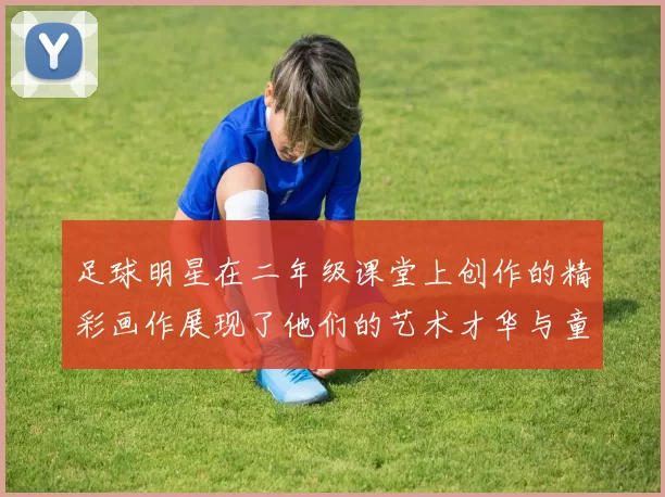 足球明星在二年级课堂上创作的精彩画作展现了他们的艺术才华与童趣