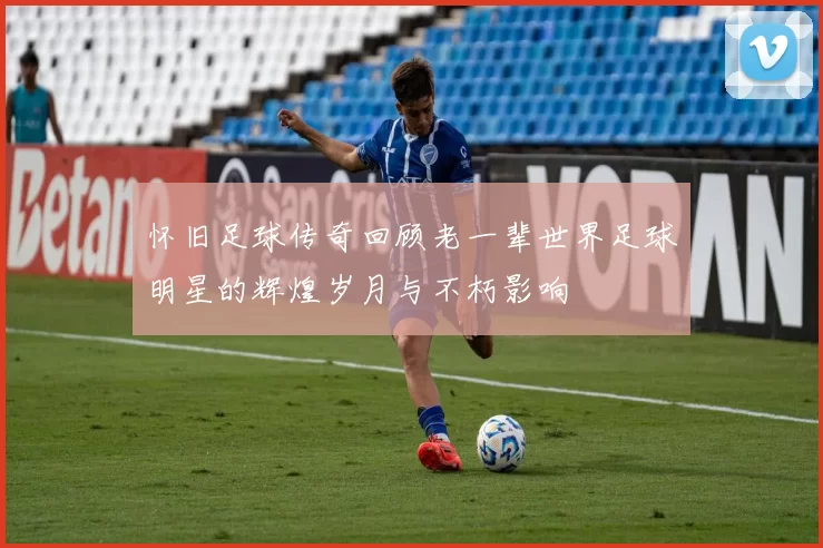 怀旧足球传奇回顾老一辈世界足球明星的辉煌岁月与不朽影响