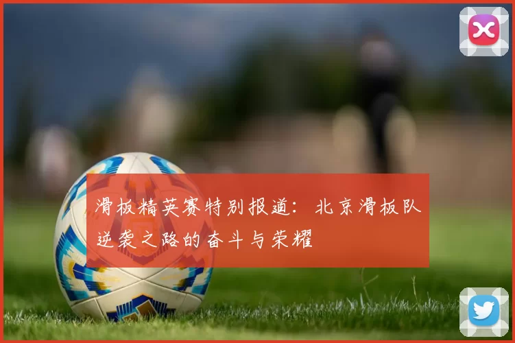 滑板精英赛特别报道：北京滑板队逆袭之路的奋斗与荣耀