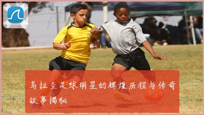 乌拉圭足球明星的辉煌历程与传奇故事揭秘