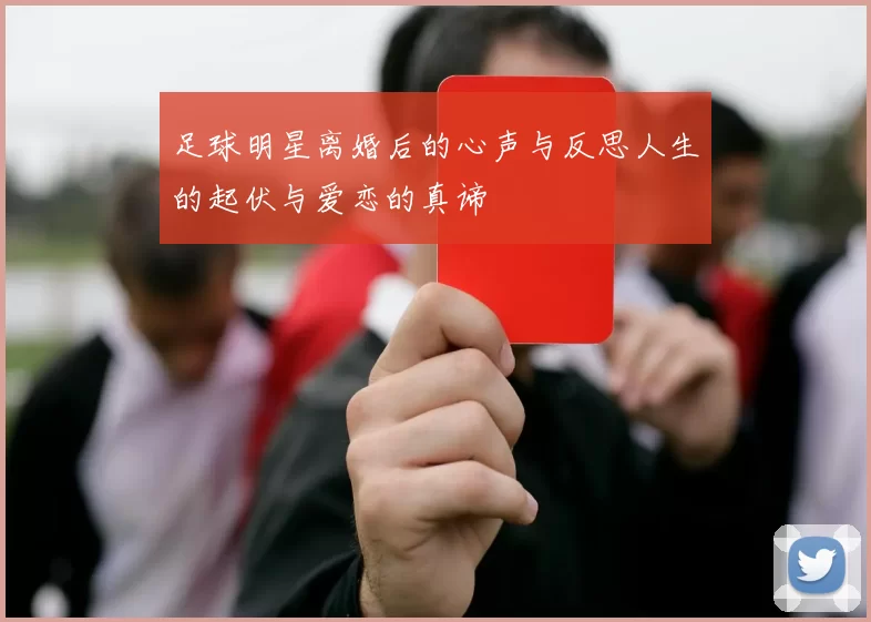 足球明星离婚后的心声与反思人生的起伏与爱恋的真谛