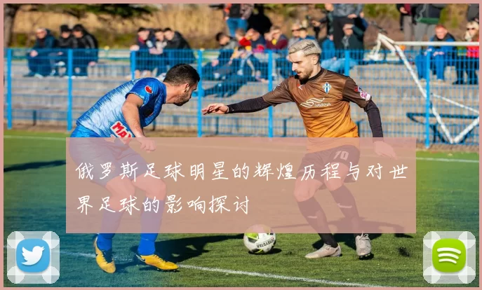 俄罗斯足球明星的辉煌历程与对世界足球的影响探讨