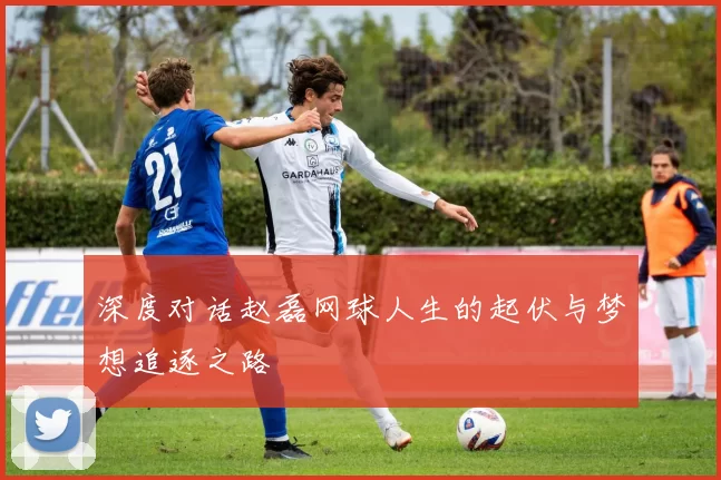 深度对话赵磊网球人生的起伏与梦想追逐之路