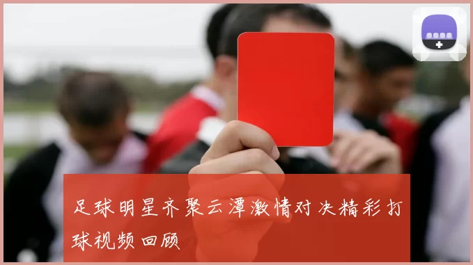 足球明星齐聚云潭激情对决精彩打球视频回顾