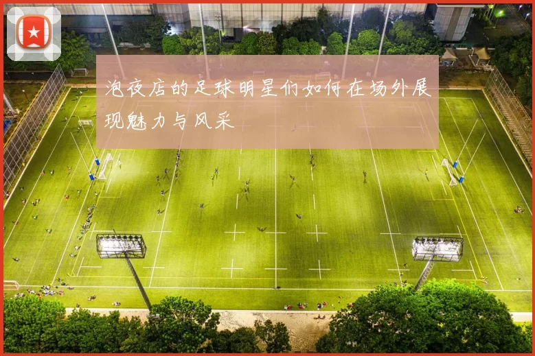 泡夜店的足球明星们如何在场外展现魅力与风采