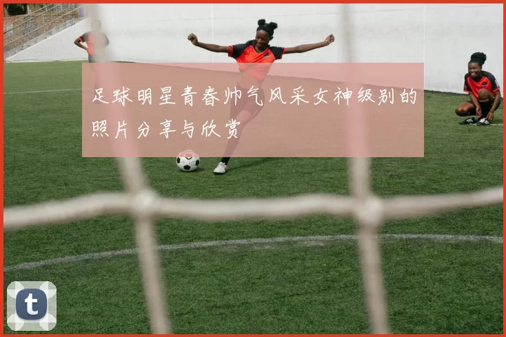 足球明星青春帅气风采女神级别的照片分享与欣赏